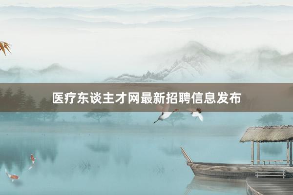 医疗东谈主才网最新招聘信息发布